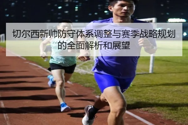 切尔西新帅防守体系调整与赛季战略规划的全面解析和展望 - LEYU SPORTS